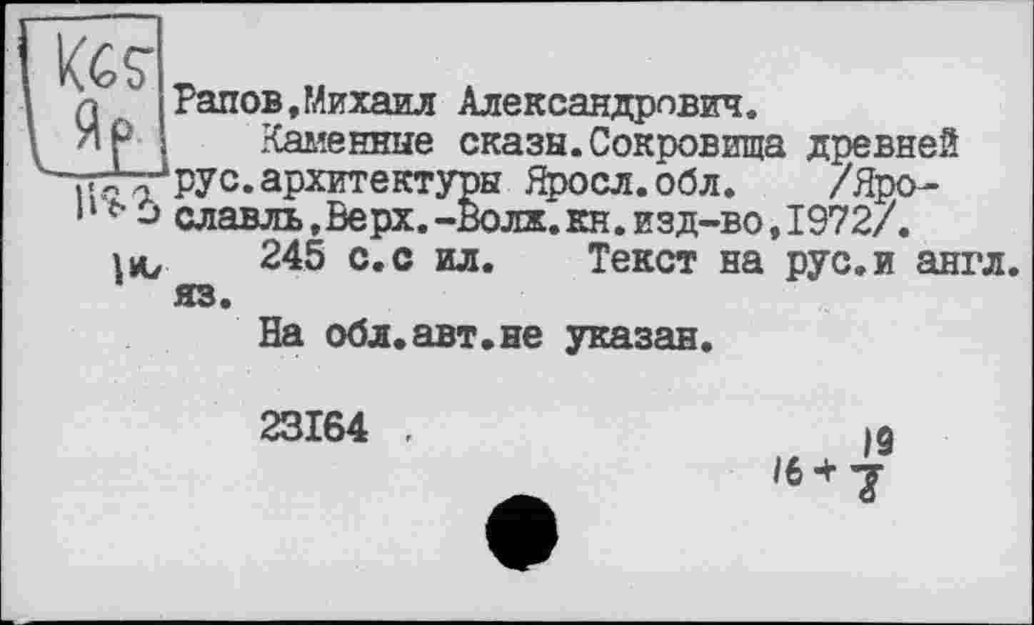 ﻿Кб?
Рапов,Михаил Александрович.
Каменные сказы.Сокровища древней yrty’pyc. архитектуры Яросл.обл. /Яро-славль,Верх.-Волж.кн.изд-во, 1972/. lu, 245 с.с ил. Текст на рус.и англ, яз.
На обл.авт.не указан.
23164 ,
19